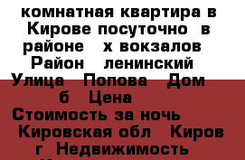 1-комнатная квартира в Кирове,посуточно. в районе 2-х вокзалов › Район ­ ленинский › Улица ­ Попова › Дом ­ 28б › Цена ­ 900 › Стоимость за ночь ­ 900 - Кировская обл., Киров г. Недвижимость » Квартиры аренда посуточно   . Кировская обл.,Киров г.